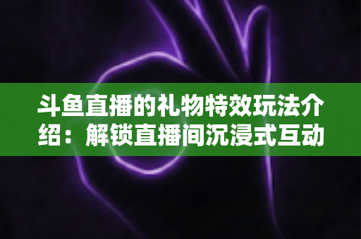 斗鱼直播的礼物特效玩法介绍：解锁直播间沉浸式互动体验的完整指南