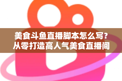美食斗鱼直播脚本怎么写？从零打造高人气美食直播间的实战全攻略