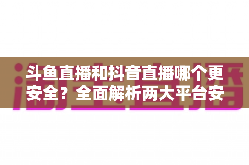 斗鱼直播和抖音直播哪个更安全？全面解析两大平台安全性，帮你选出更放心的直播选择