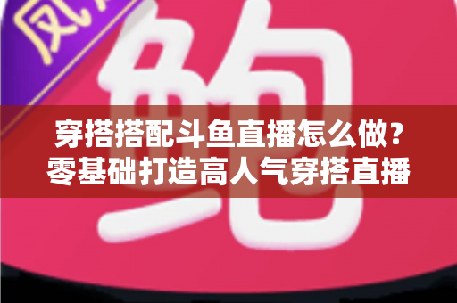 穿搭搭配斗鱼直播怎么做?零基础打造高人气穿搭直播间的全流程实战指南 穿搭搭配斗鱼直播怎么做?零基础打造高人气穿搭直播间的全流程实战指南