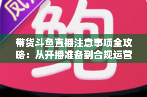 带货斗鱼直播注意事项全攻略:从开播准备到合规运营的实战指南 带货斗鱼直播注意事项全攻略:从开播准备到合规运营的实战指南