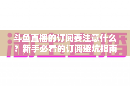 斗鱼直播的订阅要注意什么？新手必看的订阅避坑指南与理性消费全攻略