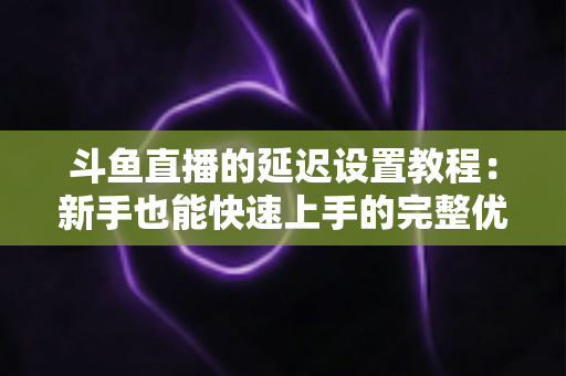 斗鱼直播的延迟设置教程：新手也能快速上手的完整优化指南