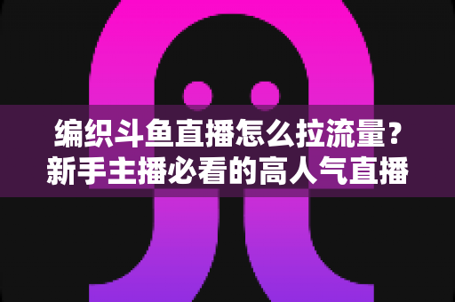 编织斗鱼直播怎么拉流量?新手主播必看的高人气直播间涨流量实战指南 编织斗鱼直播怎么拉流量?新手主播必看的高人气直播间涨流量实战指南