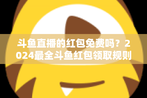斗鱼直播的红包免费吗？2024最全斗鱼红包领取规则与免费获取攻略深度解析