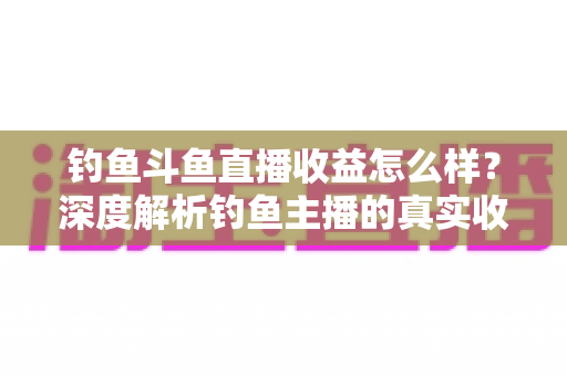 钓鱼斗鱼直播收益怎么样？深度解析钓鱼主播的真实收入构成、影响因素与增收实战攻略