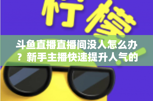 斗鱼直播直播间没人怎么办？新手主播快速提升人气的完整实用指南