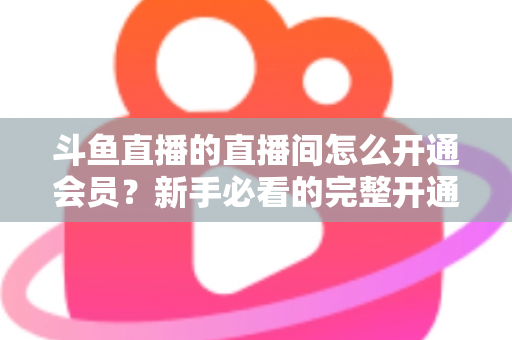 斗鱼直播的直播间怎么开通会员?新手必看的完整开通流程与会员权益详解指南 斗鱼直播的直播间怎么开通会员?新手必看的完整开通流程与会员权益详解指南