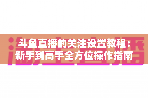 斗鱼直播的关注设置教程：新手到高手全方位操作指南，轻松管理你的关注列表与开播提醒