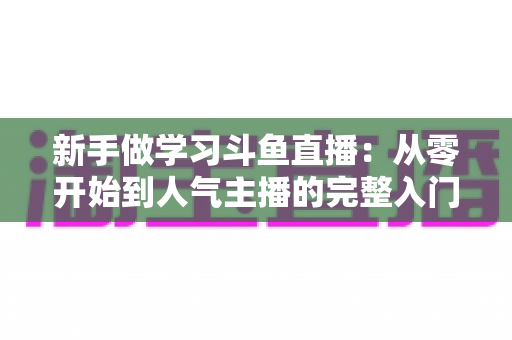 新手做学习斗鱼直播：从零开始到人气主播的完整入门指南