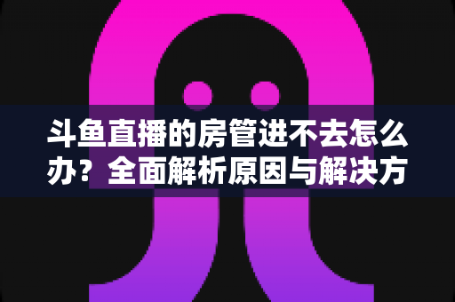 斗鱼直播的房管进不去怎么办?全面解析原因与解决方案,快速恢复直播间管理权限的实用指南 斗鱼直播的房管进不去怎么办?全面解析原因与解决方案,快速恢复直播间管理权限的实用指南