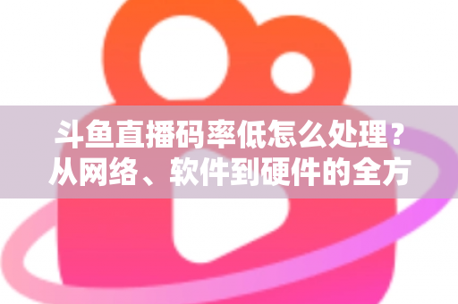 斗鱼直播码率低怎么处理？从网络、软件到硬件的全方位优化指南，让你的直播间画质瞬间提升