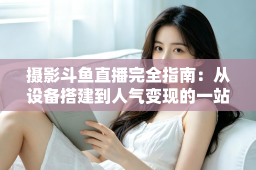 摄影斗鱼直播完全指南:从设备搭建到人气变现的一站式实战教程 摄影斗鱼直播完全指南:从设备搭建到人气变现的一站式实战教程
