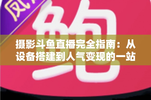 摄影斗鱼直播完全指南:从设备搭建到人气变现的一站式实战教程 摄影斗鱼直播完全指南:从设备搭建到人气变现的一站式实战教程