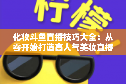 化妆斗鱼直播技巧大全：从零开始打造高人气美妆直播间的实战指南