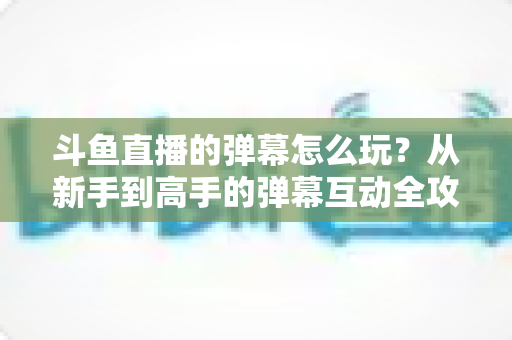 斗鱼直播的弹幕怎么玩？从新手到高手的弹幕互动全攻略，让你看播体验翻倍！