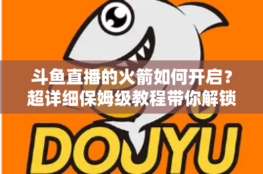 斗鱼直播的火箭如何开启？超详细保姆级教程带你解锁顶级礼物，轻松玩转直播间排面