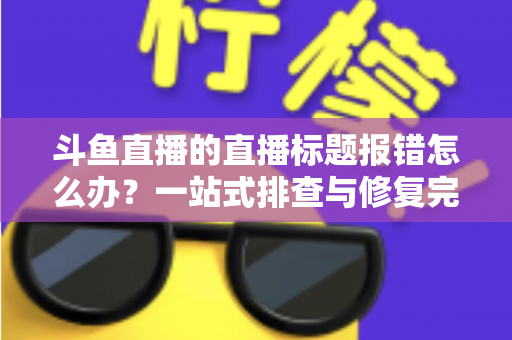 斗鱼直播的直播标题报错怎么办?一站式排查与修复完全指南 斗鱼直播的直播标题报错怎么办?一站式排查与修复完全指南