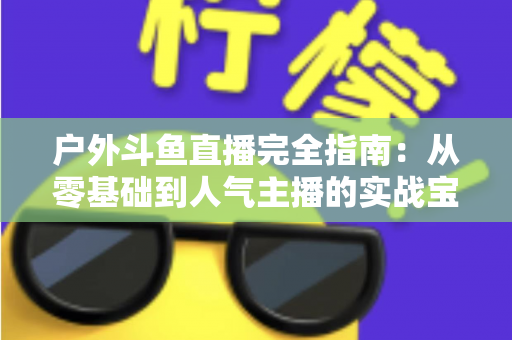 户外斗鱼直播完全指南：从零基础到人气主播的实战宝典