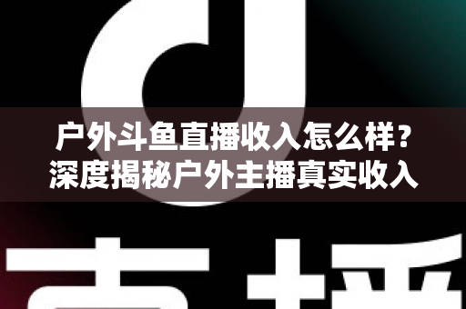 户外斗鱼直播收入怎么样？深度揭秘户外主播真实收入水平与赚钱潜力全解析