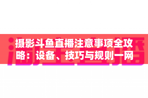 摄影斗鱼直播注意事项全攻略:设备、技巧与规则一网打尽,助你打造高人气专业直播间 摄影斗鱼直播注意事项全攻略:设备、技巧与规则一网打尽,助你打造高人气专业直播间