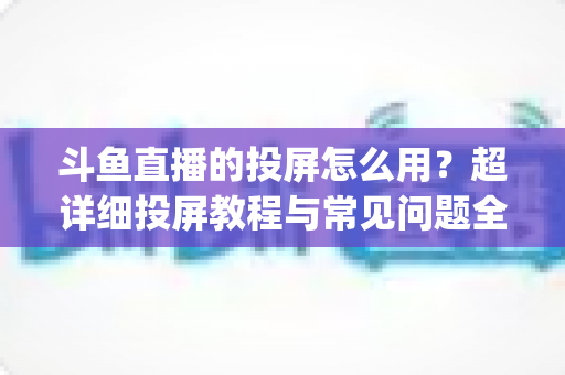 斗鱼直播的投屏怎么用?超详细投屏教程与常见问题全解析,大屏看直播So Easy! 斗鱼直播的投屏怎么用?超详细投屏教程与常见问题全解析,大屏看直播So Easy!