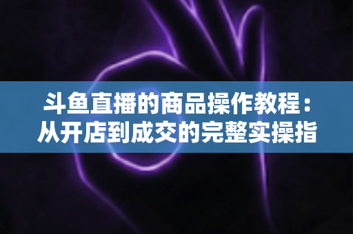 斗鱼直播的商品操作教程:从开店到成交的完整实操指南 斗鱼直播的商品操作教程:从开店到成交的完整实操指南
