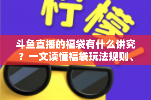 斗鱼直播的福袋有什么讲究？一文读懂福袋玩法规则、主播运营技巧与观众避坑指南