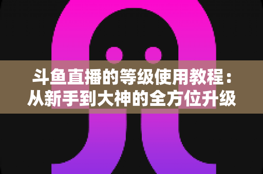 斗鱼直播的等级使用教程:从新手到大神的全方位升级指南 斗鱼直播的等级使用教程:从新手到大神的全方位升级指南