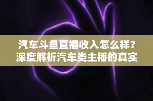 汽车斗鱼直播收入怎么样?深度解析汽车类主播的真实收益与变现路径 汽车斗鱼直播收入怎么样?深度解析汽车类主播的真实收益与变现路径