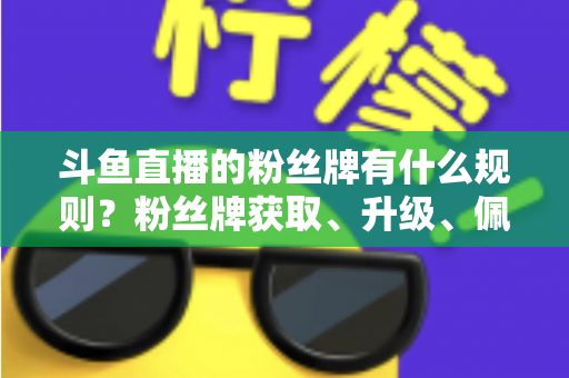 斗鱼直播的粉丝牌有什么规则？粉丝牌获取、升级、佩戴与权益全解析