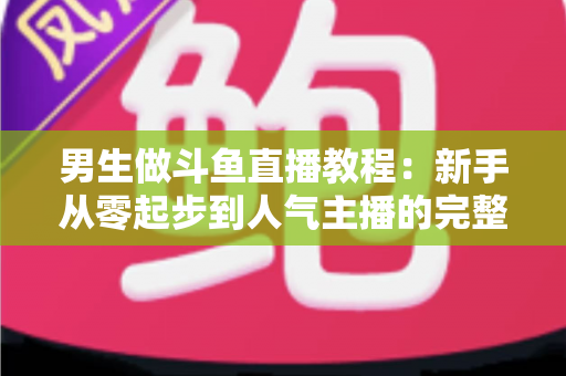 男生做斗鱼直播教程：新手从零起步到人气主播的完整实战指南