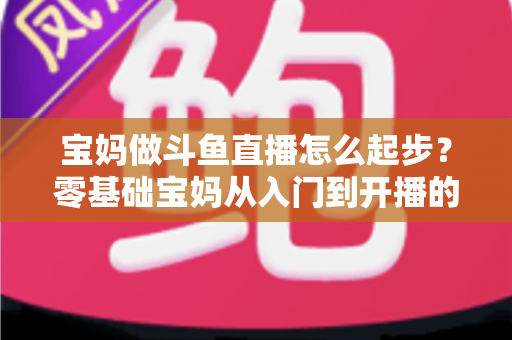 宝妈做斗鱼直播怎么起步？零基础宝妈从入门到开播的完整实战指南