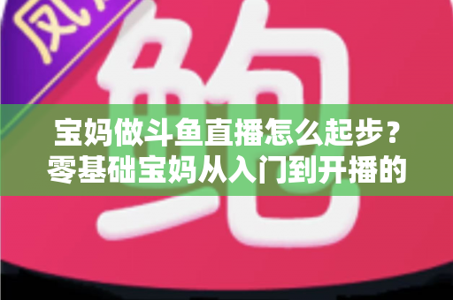 宝妈做斗鱼直播怎么起步？零基础宝妈从入门到开播的完整实战指南