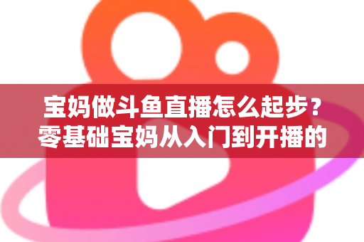 宝妈做斗鱼直播怎么起步？零基础宝妈从入门到开播的完整实战指南