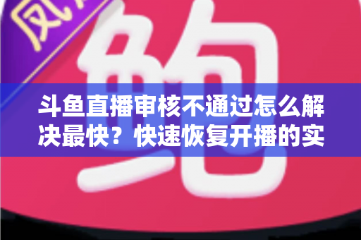 斗鱼直播审核不通过怎么解决最快?快速恢复开播的实用指南全解析 斗鱼直播审核不通过怎么解决最快?快速恢复开播的实用指南全解析