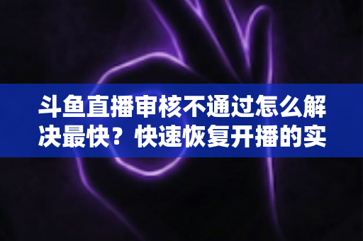 斗鱼直播审核不通过怎么解决最快?快速恢复开播的实用指南全解析 斗鱼直播审核不通过怎么解决最快?快速恢复开播的实用指南全解析