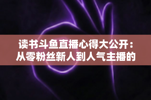 读书斗鱼直播心得大公开:从零粉丝新人到人气主播的实战经验与避坑指南 读书斗鱼直播心得大公开:从零粉丝新人到人气主播的实战经验与避坑指南