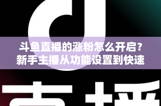 斗鱼直播的涨粉怎么开启?新手主播从功能设置到快速涨粉的完整实战指南 斗鱼直播的涨粉怎么开启?新手主播从功能设置到快速涨粉的完整实战指南