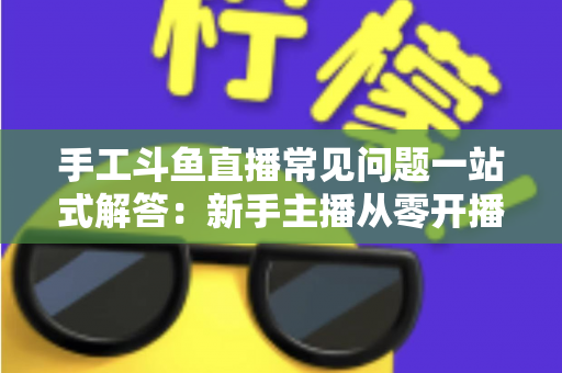 手工斗鱼直播常见问题一站式解答：新手主播从零开播到稳定涨粉的实战指南