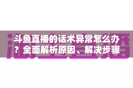 斗鱼直播的话术异常怎么办？全面解析原因、解决步骤与预防技巧