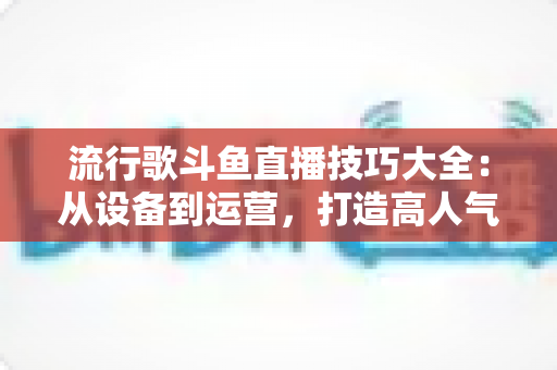 流行歌斗鱼直播技巧大全：从设备到运营，打造高人气唱歌直播间的实战指南