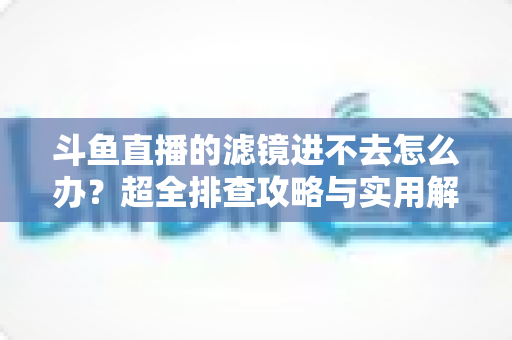 斗鱼直播的滤镜进不去怎么办?超全排查攻略与实用解决技巧一站式指南 斗鱼直播的滤镜进不去怎么办?超全排查攻略与实用解决技巧一站式指南