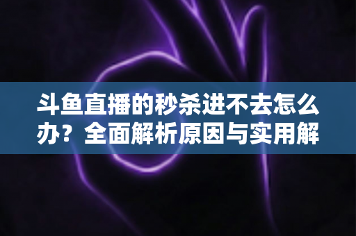 斗鱼直播的秒杀进不去怎么办？全面解析原因与实用解决指南
