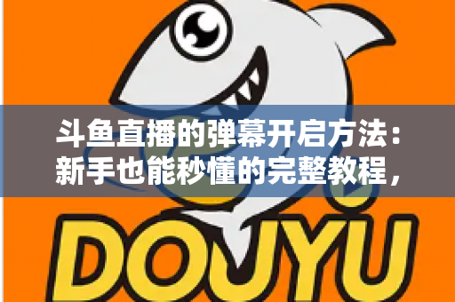 斗鱼直播的弹幕开启方法：新手也能秒懂的完整教程，让观看体验更精彩