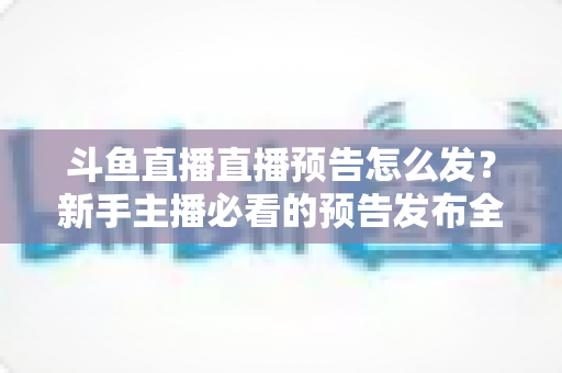 斗鱼直播直播预告怎么发？新手主播必看的预告发布全流程与涨粉技巧详解