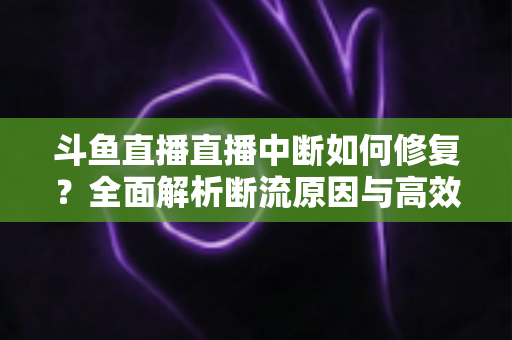 斗鱼直播直播中断如何修复？全面解析断流原因与高效解决方案指南