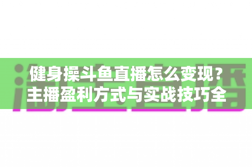 健身操斗鱼直播怎么变现?主播盈利方式与实战技巧全解析 健身操斗鱼直播怎么变现?主播盈利方式与实战技巧全解析