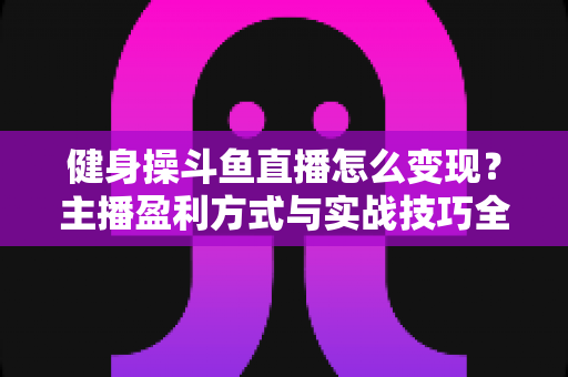 健身操斗鱼直播怎么变现?主播盈利方式与实战技巧全解析 健身操斗鱼直播怎么变现?主播盈利方式与实战技巧全解析