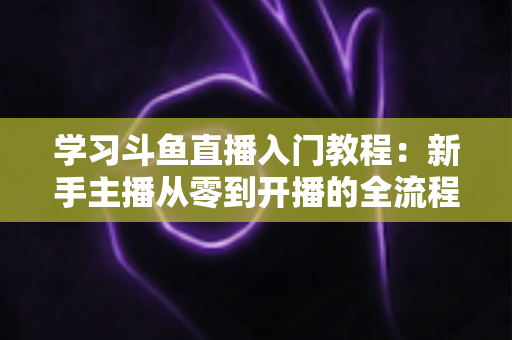 学习斗鱼直播入门教程：新手主播从零到开播的全流程实战指南